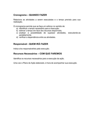 Cronograma – QUANDO FAZER 
Relaciona as atividades a serem executadas e o tempo previsto para sua 
realização. 
O cronograma permite que se faça um esforço no sentido de: 
a) identificar o tempo necessário para a execução; 
b) estimar o tempo em face dos recursos disponíveis; 
c) analisar a possibilidade de superpor atividades, executando-as 
paralelamente; 
d) verificar a dependência entre as atividades. 
Responsável - QUEM IRÁ FAZER 
Indica o/os responsável/eis pela execução. 
Recursos Necessários – COM QUE FAREMOS 
Identifica os recursos necessários para a execução da ação. 
Uma vez o Plano de Ação elaborado, é hora de acompanhar sua execução. 
