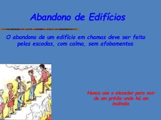Abandono de Edifícios
O abandono de um edifício em chamas deve ser feito
pelas escadas, com calma, sem afobamentos.
Nunca use o elevador para sair
de um prédio onde há um
incêndio.
 