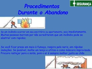 Procedimentos
Durante o Abandono
Se um incêndio ocorrer em seu escritório ou apartamento, saia imediatamente.
Muitas pessoas morrem por não acreditarem que um incêndio pode se
alastrar com rapidez.
Se você ficar preso em meio à fumaça, respire pelo nariz, em rápidas
inalações. Se possível, molhe um lenço e utilize-o como máscara improvisada.
Procure rastejar para a saída, pois o ar é sempre melhor junto ao chão
 