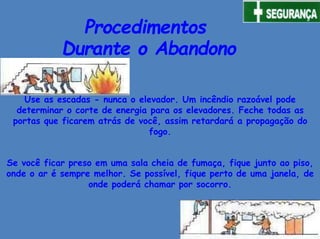 Procedimentos
Durante o Abandono
Use as escadas - nunca o elevador. Um incêndio razoável pode
determinar o corte de energia para os elevadores. Feche todas as
portas que ficarem atrás de você, assim retardará a propagação do
fogo.
Se você ficar preso em uma sala cheia de fumaça, fique junto ao piso,
onde o ar é sempre melhor. Se possível, fique perto de uma janela, de
onde poderá chamar por socorro.
 
