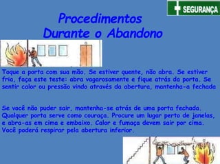 Procedimentos
Durante o Abandono
Toque a porta com sua mão. Se estiver quente, não abra. Se estiver
fria, faça este teste: abra vagarosamente e fique atrás da porta. Se
sentir calor ou pressão vindo através da abertura, mantenha-a fechada
Se você não puder sair, mantenha-se atrás de uma porta fechada.
Qualquer porta serve como couraça. Procure um lugar perto de janelas,
e abra-as em cima e embaixo. Calor e fumaça devem sair por cima.
Você poderá respirar pela abertura inferior.
 