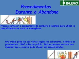 Procure conhecer o equipamento de combate à incêndio para utilizá-lo
com eficiência em caso de emergência.
Procedimentos
Durante o Abandono
Um prédio pode lhe dar várias opções de salvamento. Conheça-as
previamente. NÂO salte do prédio. Muitas pessoas morrem sem
imaginar que o socorro pode chegar em poucos minutos.
 
