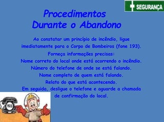 Procedimentos
Durante o Abandono
Ao constatar um princípio de incêndio, ligue
imediatamente para o Corpo de Bombeiros (fone 193).
Forneça informações precisas:
Nome correto do local onde está ocorrendo o incêndio.
Número do telefone de onde se está falando.
Nome completo de quem está falando.
Relato do que está acontecendo.
Em seguida, desligue o telefone e aguarde a chamada
de confirmação do local.
 