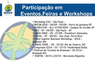 Participação em
Eventos,Feiras e Workshops
    Workshop CVC – São Paulo -
    BNTM 2010 – 28/04 – 02/05 – Porto de galinhas-PE
    AVIESTUR – 16 e 17/04/2010 – Campos do Jordão-SP
    EBS – 19 – 20/05 - São Paulo - SP
    IMEX 2009 – 25 – 27/05 – Frankfurt-Alemanha
    COCAL - 07 - 09/03 - San Juan- Porto Rico
    Client Supllier Business Workshop – ICCA –
    Salvador-BA
     ABAV 2009 - 20 - 22/10- Rio de Janeiro -RJ
    Congresso ICCA – 23 – 27/11 –Hyderabad-Índia;
    Festival de Turismo de Gramado – 18-21/11 –
    Gramado-RS
     EIBTM – 30/11 a 02/12 – Barcelona-Espanha;
 