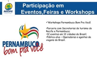 Participação em
Eventos,Feiras e Workshops
        Workshops Pernambuco Bom Pra Você

        •Parceria com Secretarias de turismo do
        Recife e Pernambuco;
        •12 eventos em 12 cidades do Brasil;
        •Público-alvo – Operadoras e agentes de
        viagens do Brasil.
 