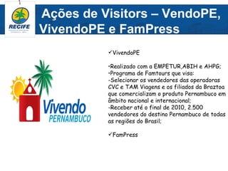 Ações de Visitors – VendoPE,
VivendoPE e FamPress
          VivendoPE

          •Realizado com a EMPETUR,ABIH e AHPG;
          •Programa de Famtours que visa:
          -Selecionar os vendedores das operadoras
          CVC e TAM Viagens e os filiados da Braztoa
          que comercializam o produto Pernambuco em
          âmbito nacional e internacional;
          -Receber até o final de 2010, 2.500
          vendedores do destino Pernambuco de todas
          as regiões do Brasil;

          FamPress
 
