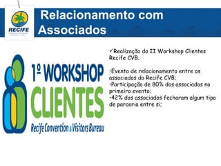 Relacionamento com
Associados
          Realização do II Workshop Clientes
          Recife CVB.

          •Evento de relacionamento entre os
          associados do Recife CVB;
          •Participação de 80% dos associados no
          primeiro evento;
          •42% dos associados fecharam algum tipo
          de parceria entre si;
 