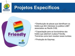 Projetos Específicos


         Distribuição de placas que identificam os
         hotéis que têm interesse no público LGBT
         associados ao Recife CVB;
         Capacitação para os funcionários dos
         hotéis que aderirem à placa Friendly.
         Treiná-los como bem receber esses turistas;
         Produção do Gaymap;
 