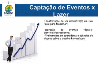Captação de Eventos x
       Lazer
    Contratação de um executivo(a) em São
    Paulo para trabalhar:

    -captação      de     eventos    técnico-
    científico/corporativo;
    -Treinamento em operadoras e agências de
    viagens sobre o destino Pernambuco;
 