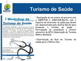 Turismo de Saúde
  Realização de um evento em parceria com
  a EMPETUR e AMCHAM-Recife com o
  objetivo de direcionar as ações que devem
  ser desenvolvidas pelo destino Recife para
  promover o turismo de saúde –
  Participação do presidente e diretor
  executivo da MTA (Associação de Turismo
  Médico Mundial);

  Distribuição do Guia de Turismo de
  Saúde para o Público-alvo;
 