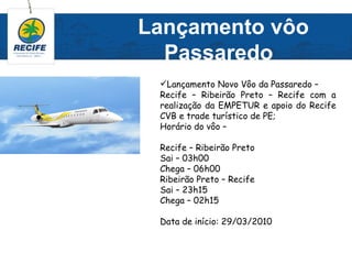 Lançamento vôo
  Passaredo
 Lançamento Novo Vôo da Passaredo –
 Recife – Ribeirão Preto – Recife com a
 realização da EMPETUR e apoio do Recife
 CVB e trade turístico de PE;
 Horário do vôo –

 Recife – Ribeirão Preto
 Sai – 03h00
 Chega – 06h00
 Ribeirão Preto – Recife
 Sai – 23h15
 Chega – 02h15

 Data de início: 29/03/2010
 