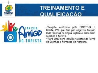 TREINAMENTO E
QUALIFICAÇÃO

 Projeto realizado pela EMPETUR e
 Recife CVB que tem por objetivo treinar
 800 taxistas na língua inglesa e como bem
 receber o turista.
 Para 2010 será incluído taxistas de Porto
 de Galinhas e Fernando de Noronha;
 