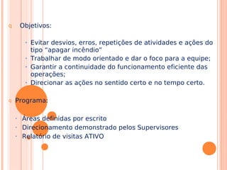 q Objetivos:
• Evitar desvios, erros, repetições de atividades e ações do
tipo “apagar incêndio”
• Trabalhar de modo orientado e dar o foco para a equipe;
• Garantir a continuidade do funcionamento eficiente das
operações;
• Direcionar as ações no sentido certo e no tempo certo.
q Programa:
• Áreas definidas por escrito
• Direcionamento demonstrado pelos Supervisores
• Relatório de visitas ATIVO
 
