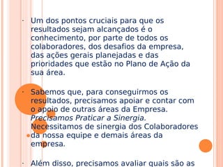 • Um dos pontos cruciais para que os
resultados sejam alcançados é o
conhecimento, por parte de todos os
colaboradores, dos desafios da empresa,
das ações gerais planejadas e das
prioridades que estão no Plano de Ação da
sua área.
• Sabemos que, para conseguirmos os
resultados, precisamos apoiar e contar com
o apoio de outras áreas da Empresa.
Precisamos Praticar a Sinergia.
Necessitamos de sinergia dos Colaboradores
da nossa equipe e demais áreas da
empresa.
• Além disso, precisamos avaliar quais são as
 