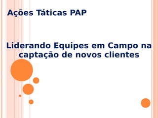 Ações Táticas PAP
Liderando Equipes em Campo na
captação de novos clientes
 