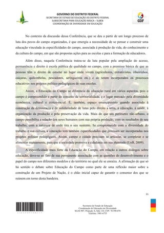 GOVERNO DO DISTRITO FEDERAL
                       SECRETARIA DE ESTADO DE EDUCAÇÃO DO DISTRITO FEDERAL
                            SUBSECRETARIA PARA EDUCAÇÃO BÁSICA – SUBEB
                             COORDENAÇÃO DE DIVERSIDADE EM EDUCAÇÃO




       No contexto da discussão dessa Conferência, que se deu a partir de um longo processo de
luta dos povos do campo organizados, é que emergiu a necessidade de se pensar e construir uma
educação vinculada às especificidades do campo, associada à produção da vida, do conhecimento e
da cultura do campo, em que são propostas ações para as escolas e para a formação de educadores.

       Além disso, naquela Conferência tratou-se da luta popular pela ampliação do acesso,
permanência e direito à escola pública de qualidade no campo, com a premissa básica de que as
pessoas têm o direito de estudar no lugar onde vivem (agricultores, extrativistas, ribeirinhos,
caiçaras, quilombolas, pescadores, seringueiros etc.) e de terem incorporados os processos
educativos nos projetos político pedagógicos de suas escolas.

       Assim, a Educação do Campo se diferencia da educação rural em vários aspectos, pois o
campo é compreendido a partir do conceito de territorialidade, é o lugar marcado pela diversidade
econômica, cultural e étnico-racial. É, também, espaço emancipatório quando associado à
construção da democracia e de solidariedade de lutas pelo direito a terra, à educação, à saúde, à
organização da produção e pela preservação da vida. Mais do que um perímetro não-urbano, o
campo possibilita a relação dos seres humanos com sua própria produção, com os resultados de seu
trabalho, com a natureza de onde tira o seu sustento. Se comprometida com a diversidade do
trabalho e sua cultura, a educação terá também especificidades que precisam ser incorporadas nos
projetos político pedagógicos. Assim, campo e cidade precisam se articular, se completar e se
alimentar mutuamente, para que a sociedade promova a cidadania em sua plenitude (UnB, 2009).

       A especificidade mais forte da Educação do Campo, em relação a outros diálogos sobre
educação, deve-se ao fato de sua permanente associação com as questões do desenvolvimento e o
papel do campo nos diferentes modelos e do território no qual ele se enraíza. A afirmação de que só
há sentido o debate sobre Educação do Campo como parte de uma reflexão maior sobre a
construção de um Projeto de Nação, é o chão inicial capaz de garantir o consenso dos que se
reúnem em torno desta bandeira.



                                                                                                 11



                                                     Secretaria de Estado de Educação
                                                 Coordenação de Educação em Diversidade
                                              SGAS 907, Projeção A, Sala 124, CEP- 70.390-070
                                                           Telefone: 3901-6755
 