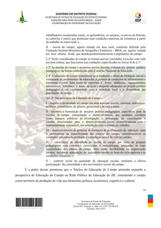 GOVERNO DO DISTRITO FEDERAL
                       SECRETARIA DE ESTADO DE EDUCAÇÃO DO DISTRITO FEDERAL
                            SUBSECRETARIA PARA EDUCAÇÃO BÁSICA – SUBEB
                             COORDENAÇÃO DE DIVERSIDADE EM EDUCAÇÃO



                       trabalhadores assalariados rurais, os quilombolas, os caiçaras, os povos da floresta,
                       os caboclos e outros que produzam suas condições materiais de existência a partir
                       do trabalho no meio rural; e
                       II – escola do campo: aquela situada em área rural, conforme definida pela
                       Fundação Instituto Brasileiro de Geografia e Estatística – IBGE, ou aquela situada
                       em área urbana, desde que atenda predominantemente a populações do campo.
                       § 2º Serão consideradas do campo as turmas anexas vinculadas a escolas com sede
                       em área urbana, que funcionem nas condições especificadas no inciso II do § 1º.
                       § 3º As escolas do campo e as turmas anexas deverão elaborar seu projeto político
                       pedagógico, na forma estabelecida pelo Conselho Nacional de Educação.
                       § 4º A educação do campo concretizar-se-á mediante a oferta de formação inicial e
                       continuada de profissionais da educação, a garantia de condições de infraestrutura e
                       transporte escolar, bem como de materiais e livros didáticos, equipamentos,
                       laboratórios, biblioteca e áreas de lazer e desporto adequados ao projeto político
                       pedagógico e em conformidade com a realidade local e a diversidade das
                       populações do campo.
                       Art. 2º São princípios da Educação do Campo:
                       I – respeito à diversidade do campo em seus aspectos sociais, culturais, ambientais,
                       políticos, econômicos, de gênero, geracional e de raça e etnia;
                       II – incentivo à formulação de projetos político pedagógicos específicos para as
                       escolas do campo, estimulando o desenvolvimento das unidades escolares
                       como espaços públicos de investigação e articulação de experiências e
                       estudos direcionados para o desenvolvimento social, economicamente justo e
                       ambientalmente sustentável, em articulação com o mundo do trabalho;
                       III – desenvolvimento de políticas de formação de profissionais da educação para
                       o atendimento da especificidade das escolas do campo, considerando-se as
                       condições concretas da produção e reprodução social da vida no campo;
                       IV – valorização da identidade da escola do campo por meio de projetos
                       pedagógicos com conteúdos curriculares e metodologias adequadas às reais
                       necessidades dos alunos do campo, bem como flexibilidade na organização
                       escolar, incluindo adequação do calendário escolar às fases do ciclo agrícola e às
                       condições climáticas; e
                       V – controle social da qualidade da educação escolar, mediante a efetiva
                       participação da comunidade e dos movimentos sociais do campo.
       É a partir dessas premissas que o Núcleo de Educação do Campo pretende expandir a
perspectiva de Educação do Campo na Rede Pública de Educação do DF, entendendo o campo
como território de produção de vida nas dimensões política, econômica, cognitiva e cultural.

                                                                                                         13



                                                     Secretaria de Estado de Educação
                                                 Coordenação de Educação em Diversidade
                                              SGAS 907, Projeção A, Sala 124, CEP- 70.390-070
                                                           Telefone: 3901-6755
 