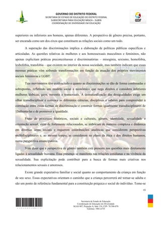 GOVERNO DO DISTRITO FEDERAL
                      SECRETARIA DE ESTADO DE EDUCAÇÃO DO DISTRITO FEDERAL
                           SUBSECRETARIA PARA EDUCAÇÃO BÁSICA – SUBEB
                            COORDENAÇÃO DE DIVERSIDADE EM EDUCAÇÃO




superiores ou inferiores aos homens, apenas diferentes. A perspectiva de gênero precisa, portanto,
ser encarada como um dos eixos que constituem as relações sociais como um todo.

       A superação das discriminações implica a elaboração de políticas públicas específicas e
articuladas. As questões relativas às mulheres e aos homossexuais masculinos e femininos, não
apenas explicitam práticas preconceituosas e discriminatórias – misoginia, sexismo, homofobia,
lesbofobia, transfobia – que existem no interior da nossa sociedade, mas também indicam que essas
mesmas práticas vêm sofrendo transformações em função da atuação dos próprios movimentos
sociais feministas e LGBT.

       Tais movimentos têm evidenciado o quanto as discriminações se dão de forma combinadas e
sobrepostas, refletindo um modelo social e econômico que nega direitos e considera inferiores
mulheres lésbicas, gays, travestis e transexuais. A desnaturalização das desigualdades exige um
olhar transdisciplinar e convoca as diferentes ciências, disciplinas e saberes para compreender a
correlação entre essas formas de discriminação e construir formas igualmente transdisciplinares de
15nfrenta-las e de promover a igualdade.

       Fruto de processos históricos, sociais e culturais, gênero, identidade, sexualidade e
orientação sexual, além de fortemente relacionados, se imbricam de maneira complexa e dinâmica
em diversas áreas sociais e requerem contribuições analíticas que considerem perspectivas
multidisciplinares e, ao mesmo tempo, as considerem no plano da ética e dos direitos humanos,
numa perspectiva emancipatória.

       Vale dizer que a perspectiva de gênero também está presente nas questões mais diretamente
ligadas à sexualidade humana. Essa presença se manifesta nas relações cotidianas e na vivência da
sexualidade. Sua explicitação pode contribuir para a busca de formas mais criativas nos
relacionamentos sexuais e amorosos.

       Existe grande expectativa familiar e social quanto ao comportamento da criança em função
de seu sexo. Essas expectativas orientam o caminho que a criança percorrerá até tornar-se adulta e
são um ponto de referência fundamental para a constituição psíquica e social do indivíduo. Tome-se
                                                                                                15



                                                    Secretaria de Estado de Educação
                                                Coordenação de Educação em Diversidade
                                             SGAS 907, Projeção A, Sala 124, CEP- 70.390-070
                                                          Telefone: 3901-6755
 