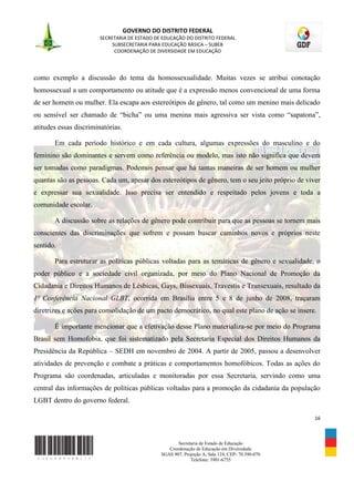 GOVERNO DO DISTRITO FEDERAL
                        SECRETARIA DE ESTADO DE EDUCAÇÃO DO DISTRITO FEDERAL
                             SUBSECRETARIA PARA EDUCAÇÃO BÁSICA – SUBEB
                              COORDENAÇÃO DE DIVERSIDADE EM EDUCAÇÃO




como exemplo a discussão do tema da homossexualidade. Muitas vezes se atribui conotação
homossexual a um comportamento ou atitude que é a expressão menos convencional de uma forma
de ser homem ou mulher. Ela escapa aos estereótipos de gênero, tal como um menino mais delicado
ou sensível ser chamado de “bicha” ou uma menina mais agressiva ser vista como “sapatona”,
atitudes essas discriminatórias.

       Em cada período histórico e em cada cultura, algumas expressões do masculino e do
feminino são dominantes e servem como referência ou modelo, mas isto não significa que devem
ser tomadas como paradigmas. Podemos pensar que há tantas maneiras de ser homem ou mulher
quantas são as pessoas. Cada um, apesar dos estereótipos de gênero, tem o seu jeito próprio de viver
e expressar sua sexualidade. Isso precisa ser entendido e respeitado pelos jovens e toda a
comunidade escolar.

       A discussão sobre as relações de gênero pode contribuir para que as pessoas se tornem mais
conscientes das discriminações que sofrem e possam buscar caminhos novos e próprios neste
sentido.

       Para estruturar as políticas públicas voltadas para as temáticas de gênero e sexualidade, o
poder público e a sociedade civil organizada, por meio do Plano Nacional de Promoção da
Cidadania e Direitos Humanos de Lésbicas, Gays, Bissexuais, Travestis e Transexuais, resultado da
1ª Conferência Nacional GLBT, ocorrida em Brasília entre 5 e 8 de junho de 2008, traçaram
diretrizes e ações para consolidação de um pacto democrático, no qual este plano de ação se insere.

       É importante mencionar que a efetivação desse Plano materializa-se por meio do Programa
Brasil sem Homofobia, que foi sistematizado pela Secretaria Especial dos Direitos Humanos da
Presidência da República – SEDH em novembro de 2004. A partir de 2005, passou a desenvolver
atividades de prevenção e combate a práticas e comportamentos homofóbicos. Todas as ações do
Programa são coordenadas, articuladas e monitoradas por essa Secretaria, servindo como uma
central das informações de políticas públicas voltadas para a promoção da cidadania da população
LGBT dentro do governo federal.

                                                                                                  16



                                                      Secretaria de Estado de Educação
                                                  Coordenação de Educação em Diversidade
                                               SGAS 907, Projeção A, Sala 124, CEP- 70.390-070
                                                            Telefone: 3901-6755
 