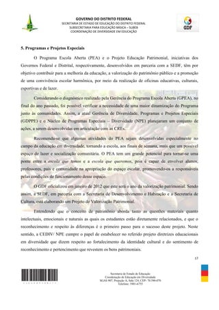 GOVERNO DO DISTRITO FEDERAL
                         SECRETARIA DE ESTADO DE EDUCAÇÃO DO DISTRITO FEDERAL
                              SUBSECRETARIA PARA EDUCAÇÃO BÁSICA – SUBEB
                               COORDENAÇÃO DE DIVERSIDADE EM EDUCAÇÃO




5. Programas e Projetos Especiais

       O Programa Escola Aberta (PEA) e o Projeto Educação Patrimonial, iniciativas dos
Governos Federal e Distrital, respectivamente, desenvolvidos em parceria com a SEDF, têm por
objetivo contribuir para a melhoria da educação, a valorização do patrimônio público e a promoção
de uma convivência escolar harmônica, por meio da realização de oficinas educativas, culturais,
esportivas e de lazer.

       Considerando o diagnóstico realizado pela Gerência do Programa Escola Aberta (GPEA), no
final do ano passado, foi possível verificar a necessidade de uma maior dinamização do Programa
junto às comunidades. Assim, a atual Gerência de Diversidade, Programas e Projetos Especiais
(GDPPE) e o Núcleo de Programas Especiais – Diversidade (NPE) planejaram um conjunto de
ações, a serem desenvolvidas em articulação com as CREs.

       Recomenda-se que algumas atividades do PEA sejam desenvolvidas especialmente no
campo da educação em diversidade, tornando a escola, aos finais de semana, mais que um possível
espaço de lazer e socialização comunitária. O PEA tem um grande potencial para tornar-se uma
ponte entre a escola que temos e a escola que queremos, pois é capaz de envolver alunos,
professores, pais e comunidade na apropriação do espaço escolar, promovendo-os a responsáveis
pelas condições de funcionamento desse espaço.

       O GDF oficializou em janeiro de 2012 que este será o ano da valorização patrimonial. Sendo
assim, a SEDF, em parceria com a Secretaria de Desenvolvimento e Habitação e a Secretaria de
Cultura, está elaborando um Projeto de Valorização Patrimonial.

       Entendendo que o conceito de patrimônio aborda tanto as questões materiais quanto
intelectuais, emocionais e naturais as quais os estudantes estão diretamente relacionados, e que o
reconhecimento e respeito às diferenças é o primeiro passo para o sucesso deste projeto. Neste
sentido, a CEDIV/ NPE cumpre o papel de estabelecer no referido projeto diretrizes educacionais
em diversidade que dizem respeito ao fortalecimento da identidade cultural e do sentimento de
reconhecimento e pertencimento que revestem os bens patrimoniais.
                                                                                                  17



                                                       Secretaria de Estado de Educação
                                                   Coordenação de Educação em Diversidade
                                                SGAS 907, Projeção A, Sala 124, CEP- 70.390-070
                                                             Telefone: 3901-6755
 