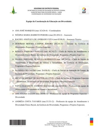 GOVERNO DO DISTRITO FEDERAL
                  SECRETARIA DE ESTADO DE EDUCAÇÃO DO DISTRITO FEDERAL
                       SUBSECRETARIA PARA EDUCAÇÃO BÁSICA – SUBEB
                        COORDENAÇÃO DE DIVERSIDADE EM EDUCAÇÃO




                 Equipe da Coordenação de Educação em Diversidade:



 ANA JOSÉ MARQUES (mat. 62.624-4) – Coordenadora

 WÉDINA MARIA BARRETO PEREIRA (mat.201.054-2) – Assessora

 RACHEL ANGÉLICA DE ANDRADE COTA (mat.45108-8) – Assessora Técnica

 DEBORAH MOEMA CAMPOS RIBEIRO (45.141-X) – Gerente da Gerência de
   Diversidade, Programas e Projetos Especiais

 RENATA PARREIRA PEIXOTO (mat. 48.292-7) – Chefe do Núcleo de Atendimento à
   Diversidade Étnico Racial, da Gerência de Diversidade, Programas e Projetos Especiais

 DHARA CRISTIANE DE SOUZA RODRIGUES (mat. 209.593-9) – Chefe do Núcleo de
   Atendimento à Diversidade de Gênero e Sexualidade, da Gerência de Diversidade,
   Programas e Projetos Especiais

 WANESSA DE CASTRO (mat. 26.038-X) – Chefe do Núcleo de Educação do Campo, da
   Gerência de Diversidade, Programas e Projetos Especiais

 IRENE EICHHORST DE MATTOS (43.377-2) – Chefe do Núcleo de Programas Especiais
   – Diversidade, da Gerência de Diversidade, Programas e Projetos Especiais

 VÂNIA ELIZABETH ANDRINO BACELLAR (mat.66.949-0) – Professora da equipe de
   Atendimento à Diversidade de Gênero e Sexualidade.

 ANA JÚLIAH SALLES (mat.-26540-3) – Professora da equipe de Programas Especiais –
   Diversidade

 ANDRÉIA COSTA TAVARES (mat.33.531-2) – Professora da equipe de Atendimento à
   Diversidade Étnico Racial, da Gerência de Diversidade, Programas e Projetos Especiais.




                                                                                            2



                                                Secretaria de Estado de Educação
                                            Coordenação de Educação em Diversidade
                                         SGAS 907, Projeção A, Sala 124, CEP- 70.390-070
                                                      Telefone: 3901-6755
 