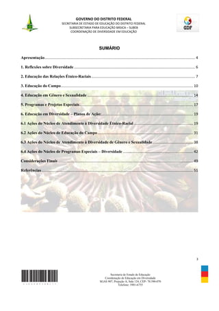 GOVERNO DO DISTRITO FEDERAL
                                     SECRETARIA DE ESTADO DE EDUCAÇÃO DO DISTRITO FEDERAL
                                          SUBSECRETARIA PARA EDUCAÇÃO BÁSICA – SUBEB
                                           COORDENAÇÃO DE DIVERSIDADE EM EDUCAÇÃO




                                                                        SUMÁRIO

Apresentação .................................................................................................................................................... 4

1. Reflexões sobre Diversidade ....................................................................................................................... 6

2. Educação das Relações Étnico-Raciais ...................................................................................................... 7

3. Educação do Campo .................................................................................................................................. 10

4. Educação em Gênero e Sexualidade ........................................................................................................ 14

5. Programas e Projetos Especiais................................................................................................................ 17

6. Educação em Diversidade – Planos de Ação: .......................................................................................... 19

6.1 Ações do Núcleo de Atendimento à Diversidade Étnico-Racial .......................................................... 19

6.2 Ações do Núcleo de Educação do Campo .............................................................................................. 31

6.3 Ações do Núcleo de Atendimento à Diversidade de Gênero e Sexualidade ........................................ 38

6.4 Ações do Núcleo de Programas Especiais – Diversidade ..................................................................... 42

Considerações Finais ..................................................................................................................................... 49

Referências ..................................................................................................................................................... 51




                                                                                                                                                                  3



                                                                                Secretaria de Estado de Educação
                                                                            Coordenação de Educação em Diversidade
                                                                         SGAS 907, Projeção A, Sala 124, CEP- 70.390-070
                                                                                      Telefone: 3901-6755
 