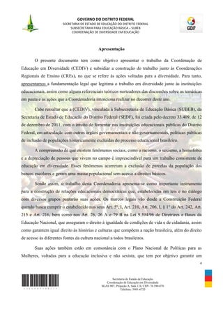 GOVERNO DO DISTRITO FEDERAL
                        SECRETARIA DE ESTADO DE EDUCAÇÃO DO DISTRITO FEDERAL
                             SUBSECRETARIA PARA EDUCAÇÃO BÁSICA – SUBEB
                              COORDENAÇÃO DE DIVERSIDADE EM EDUCAÇÃO




                                             Apresentação

       O presente documento tem como objetivo apresentar o trabalho da Coordenação de
Educação em Diversidade (CEDIV) e subsidiar a construção do trabalho junto às Coordenações
Regionais de Ensino (CREs), no que se refere às ações voltadas para a diversidade. Para tanto,
apresentamos a fundamentação legal que legitima o trabalho em diversidade junto às instituições
educacionais, assim como alguns referenciais teóricos norteadores das discussões sobre as temáticas
em pauta e as ações que a Coordenadoria intenciona realizar no decorrer deste ano.

       Cabe ressaltar que a (CEDIV), vinculada à Subsecretaria de Educação Básica (SUBEB), da
Secretaria de Estado de Educação do Distrito Federal (SEDF), foi criada pelo decreto 33.409, de 12
de dezembro de 2011, com o intuito de fomentar nas instituições educacionais públicas do Distrito
Federal, em articulação com outros órgãos governamentais e não governamentais, políticas públicas
de inclusão de populações historicamente excluídas do processo educacional brasileiro.

       A compreensão de que existem fenômenos sociais, como o racismo, o sexismo, a homofobia
e a depreciação de pessoas que vivem no campo é imprescindível para um trabalho consistente de
educação em diversidade. Esses fenômenos acarretam a exclusão de parcelas da população dos
bancos escolares e geram uma massa populacional sem acesso a direitos básicos.

       Sendo assim, o trabalho desta Coordenadoria apresenta-se como importante instrumento
para a construção de relações educacionais democráticas que, estabelecidas em leis e no diálogo
com diversos grupos pautarão suas ações. Os marcos legais vão desde a Constituição Federal
quando busca cumprir o estabelecido nos seus Art. 5º, I, Art. 210, Art. 206, I, § 1° do Art. 242, Art.
215 e Art. 216, bem como nos Art. 26, 26 A e 79 B na Lei 9.394/96 de Diretrizes e Bases da
Educação Nacional, que asseguram o direito à igualdade de condições de vida e de cidadania, assim
como garantem igual direito às histórias e culturas que compõem a nação brasileira, além do direito
de acesso às diferentes fontes da cultura nacional a todos brasileiros.

       Suas ações também estão em consonância com o Plano Nacional de Políticas para as
Mulheres, voltadas para a educação inclusiva e não sexista, que tem por objetivo garantir um
                                                                                                     4



                                                      Secretaria de Estado de Educação
                                                  Coordenação de Educação em Diversidade
                                               SGAS 907, Projeção A, Sala 124, CEP- 70.390-070
                                                            Telefone: 3901-6755
 