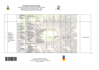 GOVERNO DO DISTRITO FEDERAL
                       SECRETARIA DE ESTADO DE EDUCAÇÃO DO DISTRITO FEDERAL
                            SUBSECRETARIA PARA EDUCAÇÃO BÁSICA – SUBEB
                             COORDENAÇÃO DE DIVERSIDADE EM EDUCAÇÃO



                        do programa      estrutura de
                        junto a          gestão do PEA-
                        SE/SUBEB.        DF



                      Visitar as 40      Ampliar o
                      escolas do         conhecimento
                      PEA/DF para        sobre a
                      realização do      realidade do
                      diagnóstico por    PEA do DF;
                                                             Visitar as 40 escolas
                      meio de            Realizar            do PEA/DF para
                      questionário e     pesquisa para       realização do
    Realizar
                      entrevista         conhecer as         diagnóstico por
    diagnóstico
                      previamente        expectativas da     meio de
    relativo à                                                                                                  1º       2º
                      preparados pela    comunidade          questionário e                      Escolas do
2   realidade do                                                                          NPE.                semest   semest   -   A ser realizado
                      equipe do PEA;     quanto às           entrevista                          PEA
    Programa                                                                                                    re       re
    Escola Aberta -   Produzir e         oficinas            previamente
    PEA               publicar           oferecidas;         preparados pela
                      documento                              equipe do PEA;
                                         Pesquisar quais
                      institucional      escolas
                      contendo os        funcionam aos
                      dados              finais de
                      levantados de      semana e não
                      modo a             fazem parte do
                      registrar a        PEA e se é uma
                                                                                                                                                      42



                                                     Secretaria de Estado de Educação
                                                 Coordenação de Educação em Diversidade
                                              SGAS 907, Projeção A, Sala 124, CEP- 70.390-070
                                                           Telefone: 3901-6755
 