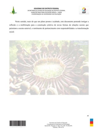 GOVERNO DO DISTRITO FEDERAL
                        SECRETARIA DE ESTADO DE EDUCAÇÃO DO DISTRITO FEDERAL
                             SUBSECRETARIA PARA EDUCAÇÃO BÁSICA – SUBEB
                              COORDENAÇÃO DE DIVERSIDADE EM EDUCAÇÃO




          Neste sentido, mais do que um plano pronto e acabado, este documento pretende instigar a
reflexão e a mobilização para a construção coletiva de novas formas de relações sociais que
permitam a escuta sensível, o sentimento de pertencimento com responsabilidade e a transformação
social.




                                                                                                 49



                                                      Secretaria de Estado de Educação
                                                  Coordenação de Educação em Diversidade
                                               SGAS 907, Projeção A, Sala 124, CEP- 70.390-070
                                                            Telefone: 3901-6755
 