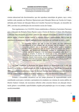 GOVERNO DO DISTRITO FEDERAL
                       SECRETARIA DE ESTADO DE EDUCAÇÃO DO DISTRITO FEDERAL
                            SUBSECRETARIA PARA EDUCAÇÃO BÁSICA – SUBEB
                             COORDENAÇÃO DE DIVERSIDADE EM EDUCAÇÃO




sistema educacional não discriminatório, que não reproduza estereótipos de gênero, raça e etnia;
também estão pautadas nas Diretrizes Operacionais para Educação Básica nas Escolas do Campo,
definidas pela Câmara de Educação Básica do Conselho Nacional de Educação, em dezembro de
2001, com base nas contribuições dos movimentos sociais do Campo.

       Para regulamentar a Lei 10.639/03, foram estabelecidas as Diretrizes Curriculares Nacionais
para a Educação das Relações Étnico-Raciais e para o Ensino de História e Cultura Afro-Brasileira
e Africana. Este documento preconiza a idéia de uma educação democrática e inclusiva na qual as
pessoas negras e brancas possam usufruir os mesmos direitos e oportunidades. Não se trata de
substituição de paradigmas, mas de ampliação desses, como pode ser verificado no texto a seguir:

                       É importante destacar que não se trata de mudar um foco etnocêntrico
                       marcadamente de raiz européia por um africano, mas de ampliar o foco dos
                       currículos escolares para a diversidade cultural, racial, social e econômica
                       brasileira. Nesta perspectiva, cabe às escolas incluir no contexto dos estudos e
                       atividades, que proporciona diariamente, também as contribuições histórico-
                       culturais dos povos indígenas e dos descendentes de asiáticos, além das de raiz
                       africana e européia. É preciso ter clareza que o Art. 26A acrescido à Lei
                       9.394/1996 provoca bem mais do que inclusão de novos conteúdos, exige que se
                       repensem relações étnico-raciais, sociais, pedagógicas, procedimentos de ensino,
                       condições oferecidas para aprendizagem, objetivos tácitos e explícitos da educação
                       oferecida pelas escolas (BRASIL, 2004, p.17).


       Em 2008, ampliando as discussões dos grupos étnicos, foi promulgada a lei 11.645, que
altera a Lei no 9.394, de 20 de dezembro de 1996, modificada pela Lei no 10.639, de 9 de janeiro de
2003, que estabelece as diretrizes e bases da educação nacional, para incluir no currículo oficial da
rede de ensino a obrigatoriedade da temática “História e Cultura Afro-Brasileira e Indígena”.

       Portanto, a diversidade encontra-se em um campo promissor de responsabilidade social,
contribuindo assim para a inclusão e permanência de estudantes nos sistemas de ensino público do
Distrito Federal. Contudo, são necessárias reflexões sobre conceitos básicos em educação étnico-
racial; gênero e sexualidade; especificidades exigidas pela população que vive no campo; e relação
escola/comunidade.


                                                                                                       5



                                                     Secretaria de Estado de Educação
                                                 Coordenação de Educação em Diversidade
                                              SGAS 907, Projeção A, Sala 124, CEP- 70.390-070
                                                           Telefone: 3901-6755
 