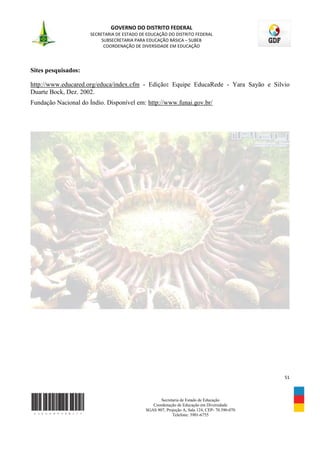 GOVERNO DO DISTRITO FEDERAL
                      SECRETARIA DE ESTADO DE EDUCAÇÃO DO DISTRITO FEDERAL
                           SUBSECRETARIA PARA EDUCAÇÃO BÁSICA – SUBEB
                            COORDENAÇÃO DE DIVERSIDADE EM EDUCAÇÃO




Sites pesquisados:

http://www.educared.org/educa/index.cfm - Edição: Equipe EducaRede - Yara Sayão e Silvio
Duarte Bock, Dez. 2002.
Fundação Nacional do Índio. Disponível em: http://www.funai.gov.br/




                                                                                               51



                                                    Secretaria de Estado de Educação
                                                Coordenação de Educação em Diversidade
                                             SGAS 907, Projeção A, Sala 124, CEP- 70.390-070
                                                          Telefone: 3901-6755
 