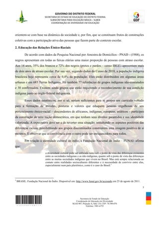 GOVERNO DO DISTRITO FEDERAL
                            SECRETARIA DE ESTADO DE EDUCAÇÃO DO DISTRITO FEDERAL
                                 SUBSECRETARIA PARA EDUCAÇÃO BÁSICA – SUBEB
                                  COORDENAÇÃO DE DIVERSIDADE EM EDUCAÇÃO




orientem-se com base na dinâmica da sociedade e, por fim, que se constituam frutos de construções
coletivas com a participação ativa das pessoas que fazem parte do contexto escolar.

2. Educação das Relações Étnico-Raciais

          De acordo com dados da Pesquisa Nacional por Amostra de Domicílios - PNAD - (1988), os
negros apresentam em todas as faixas etárias uma maior proporção de pessoas com atraso escolar.
Aos 14 anos, 35% dos brancos e 72% dos negros (pretos e pardos – censo IBGE) apresentam mais
de dois anos de atraso escolar. Por sua vez, segundo dados do Censo de 2010, a população indígena
brasileira hoje representa cerca de 0,4% da população. Eles estão distribuídos em algumas áreas
urbanas e em 683 Terras Indígenas. Há também 77 referências de grupos indígenas não-contatados
e 30 confirmados. Existem ainda grupos que estão requerendo o reconhecimento de sua condição
indígena junto ao órgão federal indigenista.

          Esses dados estatísticos, por si só, seriam suficientes para se propor um currículo voltado
para a formação de atitudes, posturas e valores que eduquem pessoas orgulhosas de seu
pertencimento étnico-racial – descendentes de africanos, indígenas, europeus, asiáticos – partícipes
da construção de uma nação democrática, em que tenham seus direitos garantidos e sua identidade
valorizada. A expectativa deve ser a de reverter essa situação, ressaltando os aspectos positivos das
diferenças raciais, possibilitando aos grupos discriminados construírem uma imagem positiva de si
mesmos. E observar que a convivência com o outro pode ser enriquecedora para todos.

          Em relação à identidade cultural do índio, a Fundação Nacional do Índio – FUNAI- afirma
que:

                             a diversidade cultural pode ser enfocada tanto sob o ponto de vista das diferenças existentes
                             entre as sociedades indígenas e as não-indígenas, quanto sob o ponto de vista das diferenças
                             entre as muitas sociedades indígenas que vivem no Brasil. Mas está sempre relacionada ao
                             contato entre realidades socioculturais diferentes e à necessidade de convívio entre elas,
                             especialmente num país pluriétnico, como é o caso do Brasil. 1




1
    BRASIL. Fundação Nacional do Índio. Disponível em: http://www.funai.gov.br/acessado em 25 de agosto de 2011.

                                                                                                                        7



                                                             Secretaria de Estado de Educação
                                                         Coordenação de Educação em Diversidade
                                                      SGAS 907, Projeção A, Sala 124, CEP- 70.390-070
                                                                   Telefone: 3901-6755
 