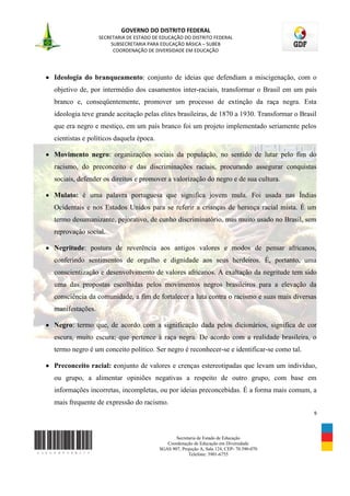 GOVERNO DO DISTRITO FEDERAL
                 SECRETARIA DE ESTADO DE EDUCAÇÃO DO DISTRITO FEDERAL
                      SUBSECRETARIA PARA EDUCAÇÃO BÁSICA – SUBEB
                       COORDENAÇÃO DE DIVERSIDADE EM EDUCAÇÃO




Ideologia do branqueamento: conjunto de ideias que defendiam a miscigenação, com o
objetivo de, por intermédio dos casamentos inter-raciais, transformar o Brasil em um país
branco e, conseqüentemente, promover um processo de extinção da raça negra. Esta
ideologia teve grande aceitação pelas elites brasileiras, de 1870 a 1930. Transformar o Brasil
que era negro e mestiço, em um país branco foi um projeto implementado seriamente pelos
cientistas e políticos daquela época.

Movimento negro: organizações sociais da população, no sentido de lutar pelo fim do
racismo, do preconceito e das discriminações raciais, procurando assegurar conquistas
sociais, defender os direitos e promover a valorização do negro e de sua cultura.

Mulato: é uma palavra portuguesa que significa jovem mula. Foi usada nas Índias
Ocidentais e nos Estados Unidos para se referir a crianças de herança racial mista. É um
termo desumanizante, pejorativo, de cunho discriminatório, mas muito usado no Brasil, sem
reprovação social.

Negritude: postura de reverência aos antigos valores e modos de pensar africanos,
conferindo sentimentos de orgulho e dignidade aos seus herdeiros. É, portanto, uma
conscientização e desenvolvimento de valores africanos. A exaltação da negritude tem sido
uma das propostas escolhidas pelos movimentos negros brasileiros para a elevação da
consciência da comunidade, a fim de fortalecer a luta contra o racismo e suas mais diversas
manifestações.

Negro: termo que, de acordo com a significação dada pelos dicionários, significa de cor
escura, muito escura; que pertence à raça negra. De acordo com a realidade brasileira, o
termo negro é um conceito político. Ser negro é reconhecer-se e identificar-se como tal.

Preconceito racial: conjunto de valores e crenças estereotipadas que levam um indivíduo,
ou grupo, a alimentar opiniões negativas a respeito de outro grupo, com base em
informações incorretas, incompletas, ou por ideias preconcebidas. É a forma mais comum, a
mais frequente de expressão do racismo.
                                                                                             9



                                               Secretaria de Estado de Educação
                                           Coordenação de Educação em Diversidade
                                        SGAS 907, Projeção A, Sala 124, CEP- 70.390-070
                                                     Telefone: 3901-6755
 