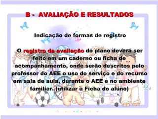 B - AVALIAÇÃO E RESULTADOS


           Indicação de formas de registro

  O registro da avaliação do plano deverá ser
  •


          feito em um caderno ou ficha de
 acompanhamento, onde serão descritos pelo
     Clique para editar o estilo do subtítulo mestre
professor do AEE o uso do serviço e do recurso
em sala de aula, durante o AEE e no ambiente
        familiar. (utilizar a Ficha do aluno)


                           
18/05/12
 