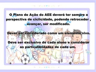 O Plano de Ação do AEE deverá ter sempre a
        •


perspectiva de ciclicidade, podendo retroceder ,
           avançar, ser modificado.

•
    Dever ser considerado como um elemento vivo.

    •
        Deve ser exclusivodo subtítulo mestre
           Clique para editar o estilo de cada aluno e considerar
                as particularidades de cada um.




18/05/12
 