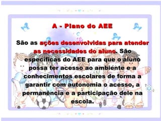 A - Plano do AEE

  São as ações desenvolvidas para atender
          as necessidades do aluno. São
    específicas do AEE para que o aluno
       possa ter acesso ao ambiente e a
     Clique para editar o estilo do subtítulo mestre
    conhecimentos escolares de forma a
    garantir com autonomia o acesso, a
   permanência e a participação dele na
                                  escola.

18/05/12
 