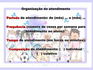 Organização do atendimento

•
    Período de atendimento: de (mês) ... a (mês) ...

•
    Frequência (número de vezes por semana para
              atendimento ao aluno):

•
    Tempo de atendimento (em horas ou minutos):
       Clique para editar o estilo do subtítulo mestre

     •
         Composição do atendimento: ( ) individual
                       ( ) coletivo



18/05/12
 