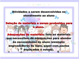 Atividades a serem desenvolvidas no
               atendimento ao aluno

Seleção de materiais a serem produzidos para
                           o aluno.
                                 
 Adequações deestilo do subtítulo : liste os materiais
     Clique para editar o materiaismestre
 que necessitem de adequações para atender
     às necessidades do aluno (exemplo:
  engrossadores de lápis, papel com pautas
                   espaçadas e outros).

18/05/12
 