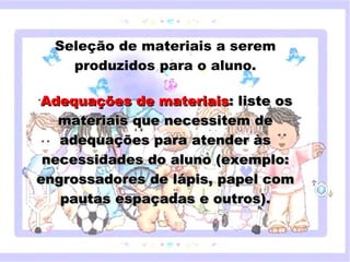 Seleção de materiais a serem
            produzidos para o aluno.
                                        
   •
     Adequações de materiais: liste os
       materiais que necessitem de
        adequações para atender às
     necessidades do aluno (exemplo:
       Clique para editar o estilo do subtítulo mestre

   engrossadores de lápis, papel com
        pautas espaçadas e outros).


18/05/12
 