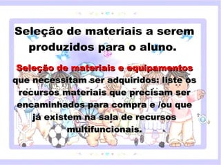 Seleção de materiais a serem
  produzidos para o aluno. 
                          
 Seleção de materiais e equipamentos
que necessitam ser adquiridos: liste os
 recursos materiais que precisam ser
     Clique para editar o estilo do subtítulo mestre
 encaminhados para compra e /ou que
    já existem na sala de recursos
                   multifuncionais.


18/05/12
 