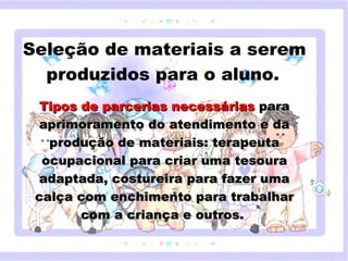 Seleção de materiais a serem
  produzidos para o aluno. 
                           
  Tipos de parcerias necessárias para
  aprimoramento do atendimento e da
    produção de materiais: terapeuta
     Clique para editar o estilo do subtítulo mestre
   ocupacional para criar uma tesoura
  adaptada, costureira para fazer uma
  calça com enchimento para trabalhar
            com a criança e outros.

18/05/12
 