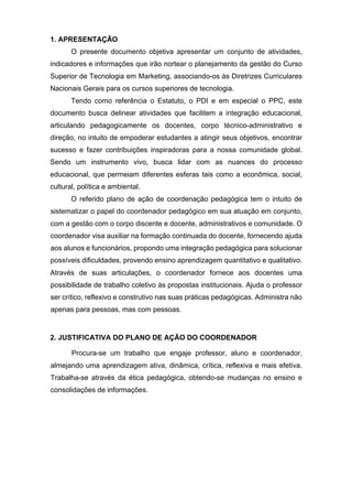 1. APRESENTAÇÃO
O presente documento objetiva apresentar um conjunto de atividades,
indicadores e informações que irão nortear o planejamento da gestão do Curso
Superior de Tecnologia em Marketing, associando-os às Diretrizes Curriculares
Nacionais Gerais para os cursos superiores de tecnologia.
Tendo como referência o Estatuto, o PDI e em especial o PPC, este
documento busca delinear atividades que facilitem a integração educacional,
articulando pedagogicamente os docentes, corpo técnico-administrativo e
direção, no intuito de empoderar estudantes a atingir seus objetivos, encontrar
sucesso e fazer contribuições inspiradoras para a nossa comunidade global.
Sendo um instrumento vivo, busca lidar com as nuances do processo
educacional, que permeiam diferentes esferas tais como a econômica, social,
cultural, política e ambiental.
O referido plano de ação de coordenação pedagógica tem o intuito de
sistematizar o papel do coordenador pedagógico em sua atuação em conjunto,
com a gestão com o corpo discente e docente, administrativos e comunidade. O
coordenador visa auxiliar na formação continuada do docente, fornecendo ajuda
aos alunos e funcionários, propondo uma integração pedagógica para solucionar
possíveis dificuldades, provendo ensino aprendizagem quantitativo e qualitativo.
Através de suas articulações, o coordenador fornece aos docentes uma
possibilidade de trabalho coletivo às propostas institucionais. Ajuda o professor
ser crítico, reflexivo e construtivo nas suas práticas pedagógicas. Administra não
apenas para pessoas, mas com pessoas.
2. JUSTIFICATIVA DO PLANO DE AÇÃO DO COORDENADOR
Procura-se um trabalho que engaje professor, aluno e coordenador,
almejando uma aprendizagem ativa, dinâmica, crítica, reflexiva e mais efetiva.
Trabalha-se através da ética pedagógica, obtendo-se mudanças no ensino e
consolidações de informações.
 