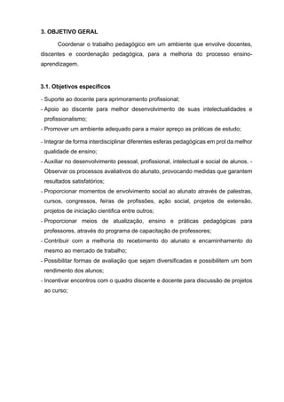 3. OBJETIVO GERAL
Coordenar o trabalho pedagógico em um ambiente que envolve docentes,
discentes e coordenação pedagógica, para a melhoria do processo ensino-
aprendizagem.
3.1. Objetivos específicos
- Suporte ao docente para aprimoramento profissional;
- Apoio ao discente para melhor desenvolvimento de suas intelectualidades e
profissionalismo;
- Promover um ambiente adequado para a maior apreço as práticas de estudo;
- Integrar de forma interdisciplinar diferentes esferas pedagógicas em prol da melhor
qualidade de ensino;
- Auxiliar no desenvolvimento pessoal, profissional, intelectual e social de alunos. -
Observar os processos avaliativos do alunato, provocando medidas que garantem
resultados satisfatórios;
- Proporcionar momentos de envolvimento social ao alunato através de palestras,
cursos, congressos, feiras de profissões, ação social, projetos de extensão,
projetos de iniciação cientifica entre outros;
- Proporcionar meios de atualização, ensino e práticas pedagógicas para
professores, através do programa de capacitação de professores;
- Contribuir com a melhoria do recebimento do alunato e encaminhamento do
mesmo ao mercado de trabalho;
- Possibilitar formas de avaliação que sejam diversificadas e possibilitem um bom
rendimento dos alunos;
- Incentivar encontros com o quadro discente e docente para discussão de projetos
ao curso;
 