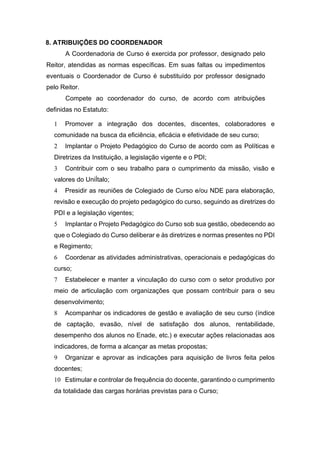 8. ATRIBUIÇÕES DO COORDENADOR
A Coordenadoria de Curso é exercida por professor, designado pelo
Reitor, atendidas as normas específicas. Em suas faltas ou impedimentos
eventuais o Coordenador de Curso é substituído por professor designado
pelo Reitor.
Compete ao coordenador do curso, de acordo com atribuições
definidas no Estatuto:
1 Promover a integração dos docentes, discentes, colaboradores e
comunidade na busca da eficiência, eficácia e efetividade de seu curso;
2 Implantar o Projeto Pedagógico do Curso de acordo com as Políticas e
Diretrizes da Instituição, a legislação vigente e o PDI;
3 Contribuir com o seu trabalho para o cumprimento da missão, visão e
valores do UniÍtalo;
4 Presidir as reuniões de Colegiado de Curso e/ou NDE para elaboração,
revisão e execução do projeto pedagógico do curso, seguindo as diretrizes do
PDI e a legislação vigentes;
5 Implantar o Projeto Pedagógico do Curso sob sua gestão, obedecendo ao
que o Colegiado do Curso deliberar e às diretrizes e normas presentes no PDI
e Regimento;
6 Coordenar as atividades administrativas, operacionais e pedagógicas do
curso;
7 Estabelecer e manter a vinculação do curso com o setor produtivo por
meio de articulação com organizações que possam contribuir para o seu
desenvolvimento;
8 Acompanhar os indicadores de gestão e avaliação de seu curso (índice
de captação, evasão, nível de satisfação dos alunos, rentabilidade,
desempenho dos alunos no Enade, etc.) e executar ações relacionadas aos
indicadores, de forma a alcançar as metas propostas;
9 Organizar e aprovar as indicações para aquisição de livros feita pelos
docentes;
10 Estimular e controlar de frequência do docente, garantindo o cumprimento
da totalidade das cargas horárias previstas para o Curso;
 