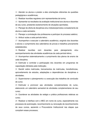 11 Atender os alunos e prestar a eles orientações referentes às questões
pedagógicas e acadêmicas;
12 Realizar reuniões regulares com representantes de turma;
13 Apresentar os resultados da avaliação institucional aos alunos e docentes
de seu curso, prestando esclarecimento de situações apontadas;
14 Planejar de oferta de disciplinas e/ou módulos/períodos e ensalamento de
alunos a cada semestre;
15 Planejar a contratação dos professores e participar do processo seletivo;
16 Atribuir aulas a cada período letivo;
17 Acompanhar e executar o calendário acadêmico, exigindo dos docentes
e alunos o cumprimento dos calendários de provas e trabalhos previamente
estabelecidos;
18 Realizar reuniões com docentes para planejamento e/ou
acompanhamento das atividades acadêmicas de cada período letivo;
19 Acompanhar sistematicamente o cumprimento dos planos de ensino de
cada disciplina;
20 Estimular e controlar a participação dos docentes em programas de
capacitação ofertados pela instituição;
21 Decidir sobre matrículas, trancamentos de matrículas, transferências,
aproveitamento de estudos, adaptações e dependências de disciplinas e
atividades;
22 Supervisionar o planejamento e a execução dos trabalhos de conclusão
de curso;
23 Estimular e promover aas atividades complementares do curso,
elaborando um calendário semestral de atividades complementares de seu
curso;
24 Coordenar as atividades de estágio e prática profissionais relativas ao
curso;
25 Realizar a interface com o MEC em nome do curso, especialmente nos
processos de autorização, reconhecimento ou renovação de reconhecimento
de seus cursos, apoiando a Procuradoria Institucional nas etapas que
compõem esses processos;
 