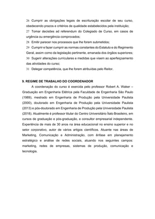 26 Cumprir as obrigações legais de escrituração escolar de seu curso,
obedecendo prazos e critérios de qualidade estabelecidos pela instituição;
27 Tomar decisões ad referendum do Colegiado de Curso, em casos de
urgência ou emergência comprovados;
28 Emitir parecer nos processos que lhe forem submetidos;
29 Cumprir e fazer cumprir as normas constantes do Estatuto e do Regimento
Geral, assim como da legislação pertinente, emanada dos órgãos superiores;
30 Sugerir alterações curriculares e medidas que visem ao aperfeiçoamento
das atividades do curso;
31 Delegar competência, que lhe forem atribuídas pelo Reitor.
9. REGIME DE TRABALHO DO COORDENADOR
A coordenação do curso é exercida pelo professor Robert A. Waker –
Graduação em Engenharia Elétrica pela Faculdade de Engenharia São Paulo
(1989), mestrado em Engenharia de Produção pela Universidade Paulista
(2000), doutorado em Engenharia de Produção pela Universidade Paulista
(2013) e pós-doutorado em Engenharia de Produção pela Universidade Paulista
(2018). Atualmente é professor titular do Centro Universitário Ítalo Brasileiro, em
cursos de graduação e pós-graduação, e consultor empresarial independente.
Experiência de mais de 30 anos na área educacional no ensino superior e no
setor corporativo, autor de vários artigos científicos. Atuante nas áreas de
Marketing, Comunicação e Administração, com ênfase em planejamento
estratégico e análise de redes sociais, atuando nos seguintes campos:
marketing, redes de empresas, sistemas de produção, comunicação e
tecnologia.
 