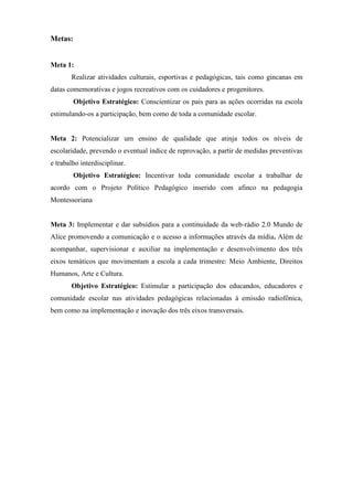 Metas:


Meta 1:
       Realizar atividades culturais, esportivas e pedagógicas, tais como gincanas em
datas comemorativas e jogos recreativos com os cuidadores e progenitores.
         Objetivo Estratégico: Conscientizar os pais para as ações ocorridas na escola
estimulando-os a participação, bem como de toda a comunidade escolar.


Meta 2: Potencializar um ensino de qualidade que atinja todos os níveis de
escolaridade, prevendo o eventual índice de reprovação, a partir de medidas preventivas
e trabalho interdisciplinar.
         Objetivo Estratégico: Incentivar toda comunidade escolar a trabalhar de
acordo com o Projeto Político Pedagógico inserido com afinco na pedagogia
Montessoriana


Meta 3: Implementar e dar subsídios para a continuidade da web-rádio 2.0 Mundo de
Alice promovendo a comunicação e o acesso a informações através da mídia. Além de
acompanhar, supervisionar e auxiliar na implementação e desenvolvimento dos três
eixos temáticos que movimentam a escola a cada trimestre: Meio Ambiente, Direitos
Humanos, Arte e Cultura.
       Objetivo Estratégico: Estimular a participação dos educandos, educadores e
comunidade escolar nas atividades pedagógicas relacionadas à emissão radiofônica,
bem como na implementação e inovação dos três eixos transversais.
 