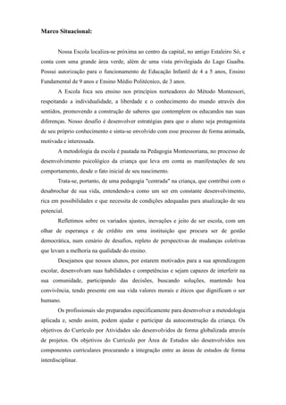 Marco Situacional:


       Nossa Escola localiza-se próxima ao centro da capital, no antigo Estaleiro Só, e
conta com uma grande área verde, além de uma vista privilegiada do Lago Guaíba.
Possui autorização para o funcionamento de Educação Infantil de 4 a 5 anos, Ensino
Fundamental de 9 anos e Ensino Médio Politécnico, de 3 anos.
       A Escola foca seu ensino nos princípios norteadores do Método Montessori,
respeitando a individualidade, a liberdade e o conhecimento do mundo através dos
sentidos, promovendo a construção de saberes que contemplem os educandos nas suas
diferenças. Nosso desafio é desenvolver estratégias para que o aluno seja protagonista
de seu próprio conhecimento e sinta-se envolvido com esse processo de forma animada,
motivada e interessada.
       A metodologia da escola é pautada na Pedagogia Montessoriana, no processo de
desenvolvimento psicológico da criança que leva em conta as manifestações de seu
comportamento, desde o fato inicial de seu nascimento.
       Trata-se, portanto, de uma pedagogia "centrada" na criança, que contribui com o
desabrochar de sua vida, entendendo-a como um ser em constante desenvolvimento,
rica em possibilidades e que necessita de condições adequadas para atualização de seu
potencial.
       Refletimos sobre os variados ajustes, inovações e jeito de ser escola, com um
olhar de esperança e de crédito em uma instituição que procura ser de gestão
democrática, num cenário de desafios, repleto de perspectivas de mudanças coletivas
que levam a melhoria na qualidade do ensino.
       Desejamos que nossos alunos, por estarem motivados para a sua aprendizagem
escolar, desenvolvam suas habilidades e competências e sejam capazes de interferir na
sua comunidade, participando das decisões, buscando soluções, mantendo boa
convivência, tendo presente em sua vida valores morais e éticos que dignificam o ser
humano.
       Os profissionais são preparados especificamente para desenvolver a metodologia
aplicada e, sendo assim, podem ajudar e participar da autoconstrução da criança. Os
objetivos do Currículo por Atividades são desenvolvidos de forma globalizada através
de projetos. Os objetivos do Currículo por Área de Estudos são desenvolvidos nos
componentes curriculares procurando a integração entre as áreas de estudos de forma
interdisciplinar.
 