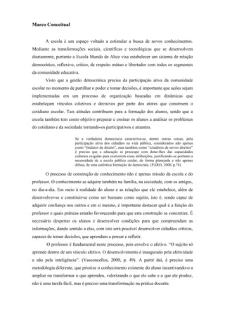 Marco Conceitual


       A escola é um espaço voltado a estimular a busca de novos conhecimentos.
Mediante as transformações sociais, científicas e tecnológicas que se desenvolvem
diariamente, portanto a Escola Mundo de Alice visa estabelecer um sistema de relação
democrático, reflexivo, crítico, de respeito mútuo e libertador com todos os segmentos
da comunidade educativa.
       Visto que a gestão democrática precisa da participação ativa da comunidade
escolar no momento de partilhar o poder e tomar decisões, é importante que ações sejam
implementadas em um processo de organização baseadas em dinâmicas que
estabeleçam vínculos coletivos e decisivos por parte dos atores que constroem o
cotidiano escolar. Tais atitudes contribuem para a formação dos alunos, sendo que a
escola também tem como objetivo preparar e ensinar os alunos a analisar os problemas
do cotidiano e da sociedade tornando-os participativos e atuantes.

                       Se a verdadeira democracia caracteriza-se, dentre outras coisas, pela
                       participação ativa dos cidadãos na vida pública, considerados não apenas
                       como “titulares de direito”, mas também como “criadores de novos direitos”
                       é preciso que a educação se preocupe com dotar-lhes das capacidades
                       culturais exigidas para exercerem essas atribuições, justificando-se portanto a
                       necessidade de a escola pública cuidar, de forma planejada e não apenas
                       difusa, de uma autêntica formação do democrata. (PARO, 2000, p.78)

       O processo de construção de conhecimento não é apenas missão da escola e do
professor. O conhecimento se adquire também na família, na sociedade, com os amigos,
no dia-a-dia. Em meio à realidade do aluno e as relações que ele estabelece, além de
desenvolver-se e constituir-se como ser humano como sujeito, isto é, sendo capaz de
adquirir confiança nos outros e em si mesmo, é importante destacar qual é a função do
professor e quais práticas estarão favorecendo para que esta construção se concretize. É
necessário despertar os alunos e desenvolver condições para que compreendam as
informações, dando sentido a elas, com isto será possível desenvolver cidadãos críticos,
capazes de tomar decisões, que aprendam a pensar e refletir.
        O professor é fundamental neste processo, pois envolve o afetivo. “O sujeito só
aprende dentro de um vínculo afetivo. O desenvolvimento é inaugurado pela afetividade
e não pela inteligência”. (Vasconcellos, 2000, p. 49). A partir daí, é preciso uma
metodologia diferente, que priorize o conhecimento existente do aluno incentivando-o a
ampliar ou transformar o que aprendeu, valorizando o que ele sabe e o que ele produz,
não é uma tarefa fácil, mas é preciso uma transformação na prática docente.
 