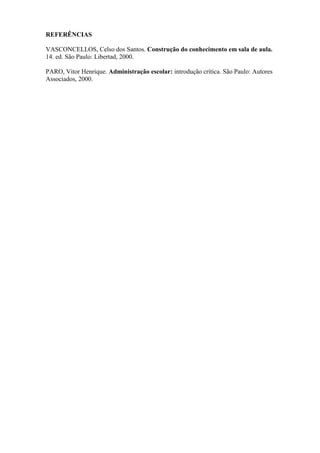 REFERÊNCIAS

VASCONCELLOS, Celso dos Santos. Construção do conhecimento em sala de aula.
14. ed. São Paulo: Libertad, 2000.

PARO, Vitor Henrique. Administração escolar: introdução crítica. São Paulo: Autores
Associados, 2000.
 